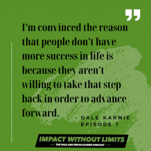 I'm convinced the reason that people don't have more success in life is because they aren't willing to take that step back in order to advance forward. -Dale Karmie, Episode 7