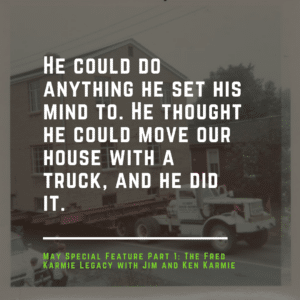 He could do anything he set his mind to. He thought he could move our house with a truck, and he did it.-The Fred Karmie Legacy with Jim and Ken Karmie